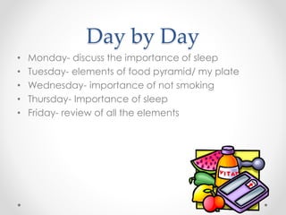 Day by Day 
• Monday- discuss the importance of sleep 
• Tuesday- elements of food pyramid/ my plate 
• Wednesday- importance of not smoking 
• Thursday- Importance of sleep 
• Friday- review of all the elements 
 
