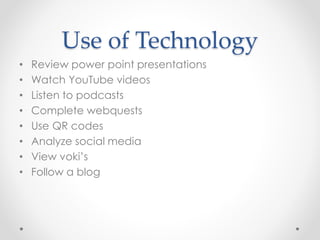 Use of Technology 
• Review power point presentations 
• Watch YouTube videos 
• Listen to podcasts 
• Complete webquests 
• Use QR codes 
• Analyze social media 
• View voki’s 
• Follow a blog 
 