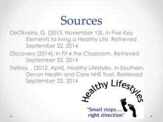 Sources 
DeOliveira, G. (2013, November 13). In Five Key 
Elements to living a Healthy Life. Retrieved 
September 22, 2014 
Discovery (2014). In Fit 4 the Classroom. Retrieved 
September 22, 2014 
Torbay, . (2012, April). Healthy Lifestyles. In Southern 
Devon Health and Care NHS Trust. Retrieved 
September 22, 2014 
