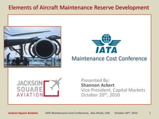Presented By:
Shannon Ackert
Vice President, Capital Markets
October 20th, 2010
Maintenance Cost Conference
1IATA Maintenance Cost Conference, Abu Dhabi, UAE October 20th, 2010Jackson Square Aviation
Elements of Aircraft Maintenance Reserve Development
 