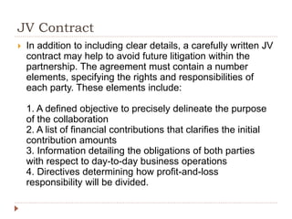 JV Contract
 In addition to including clear details, a carefully written JV
contract may help to avoid future litigation within the
partnership. The agreement must contain a number
elements, specifying the rights and responsibilities of
each party. These elements include:
1. A defined objective to precisely delineate the purpose
of the collaboration
2. A list of financial contributions that clarifies the initial
contribution amounts
3. Information detailing the obligations of both parties
with respect to day-to-day business operations
4. Directives determining how profit-and-loss
responsibility will be divided.
 