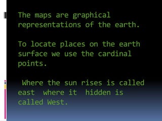 The maps are graphical
representations of the earth.
To locate places on the earth
surface we use the cardinal
points.
Where the sun rises is called
east where it hidden is
called West.
 