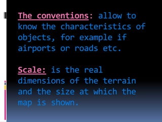 The conventions: allow to
know the characteristics of
objects, for example if
airports or roads etc.
Scale: is the real
dimensions of the terrain
and the size at which the
map is shown.
 