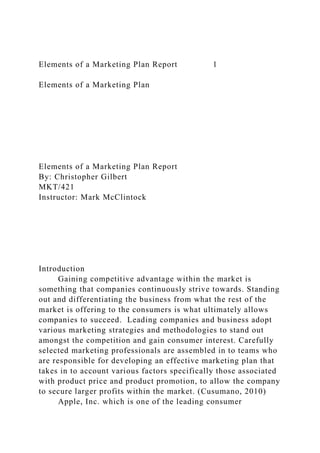 Elements of a Marketing Plan Report 1
Elements of a Marketing Plan
Elements of a Marketing Plan Report
By: Christopher Gilbert
MKT/421
Instructor: Mark McClintock
Introduction
Gaining competitive advantage within the market is
something that companies continuously strive towards. Standing
out and differentiating the business from what the rest of the
market is offering to the consumers is what ultimately allows
companies to succeed. Leading companies and business adopt
various marketing strategies and methodologies to stand out
amongst the competition and gain consumer interest. Carefully
selected marketing professionals are assembled in to teams who
are responsible for developing an effective marketing plan that
takes in to account various factors specifically those associated
with product price and product promotion, to allow the company
to secure larger profits within the market. (Cusumano, 2010)
Apple, Inc. which is one of the leading consumer
 