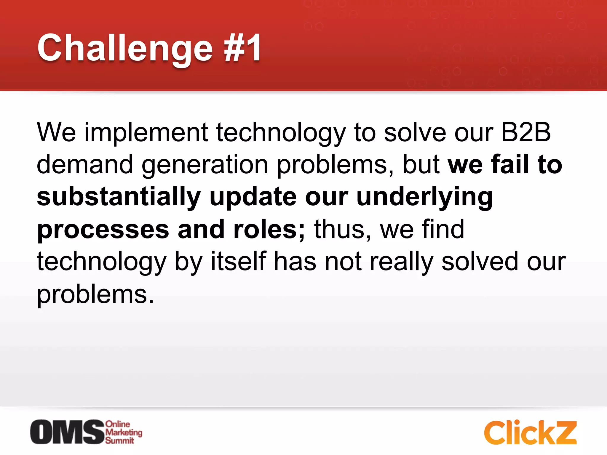 Challenge #1

We implement technology to solve our B2B
demand generation problems, but we fail to
substantially update our underlying
processes and roles; thus, we find
technology by itself has not really solved our
problems.
 