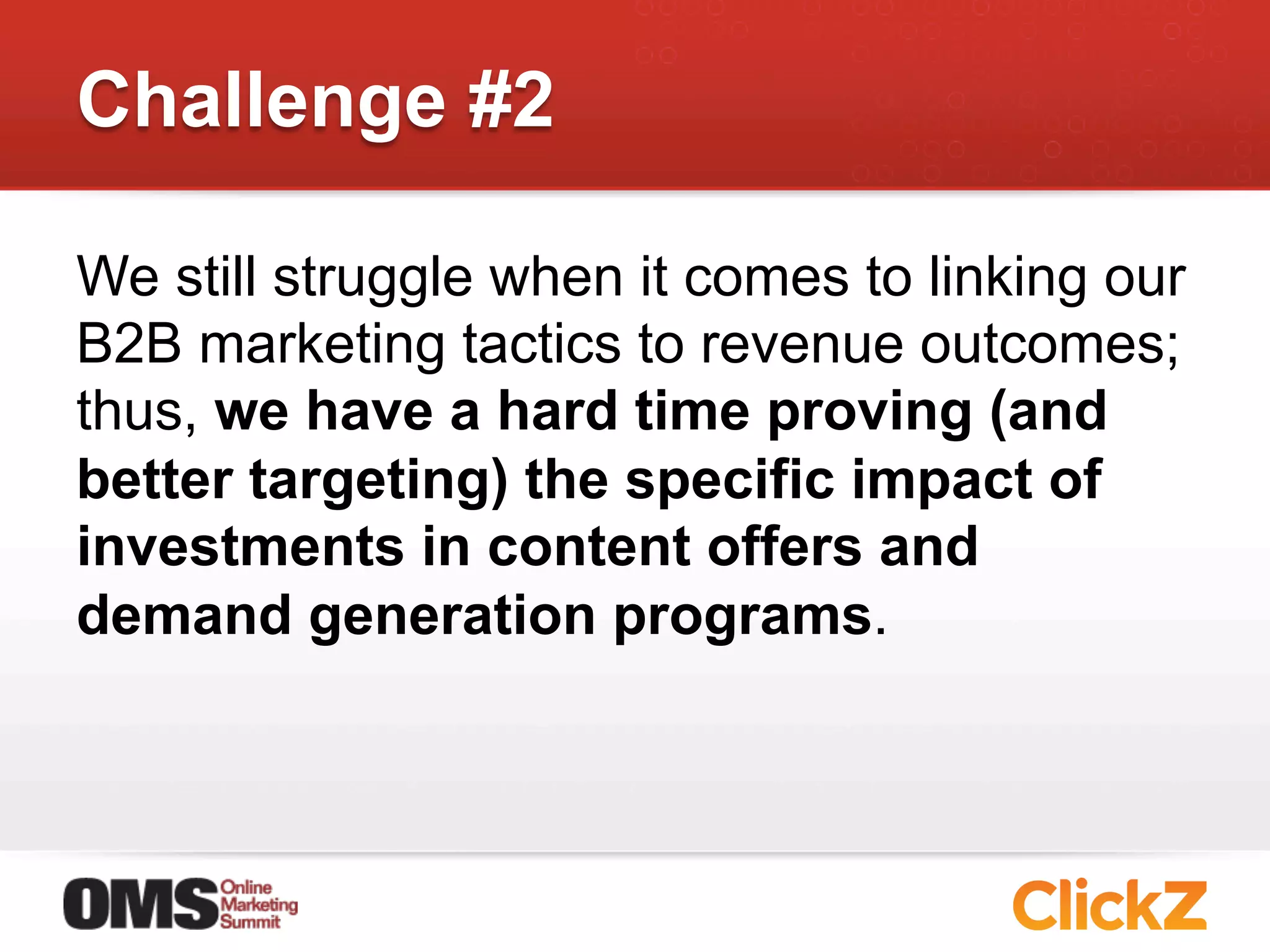 Challenge #2

We still struggle when it comes to linking our
B2B marketing tactics to revenue outcomes;
thus, we have a hard time proving (and
better targeting) the specific impact of
investments in content offers and
demand generation programs.
 
