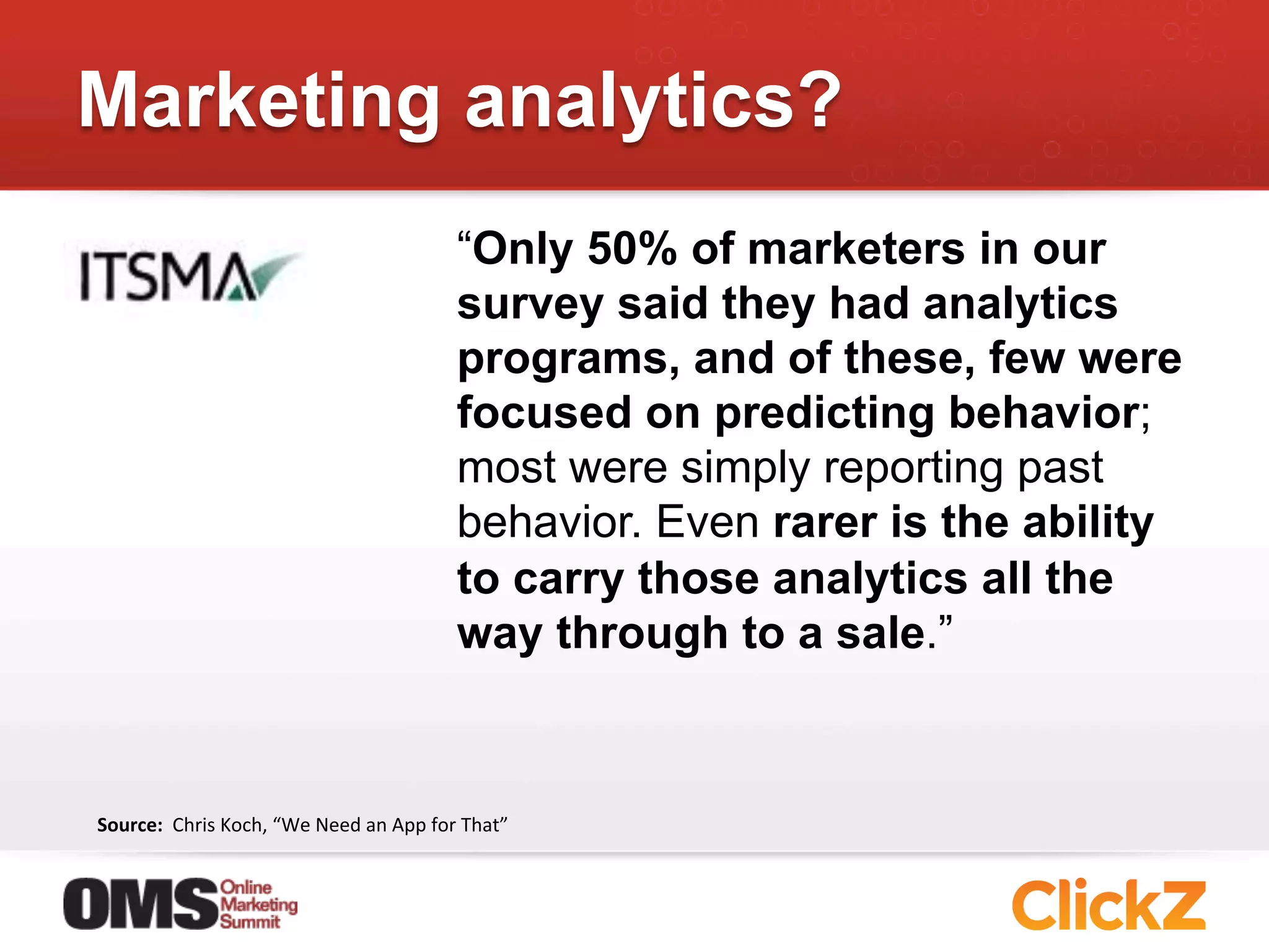 Marketing analytics?
                                                                  “Only 50% of marketers in our
                                                                  survey said they had analytics
                                                                  programs, and of these, few were
                                                                  focused on predicting behavior;
                                                                  most were simply reporting past
                                                                  behavior. Even rarer is the ability
                                                                  to carry those analytics all the
                                                                  way through to a sale.”



Source:	
  	
  Chris	
  Koch,	
  “We	
  Need	
  an	
  App	
  for	
  That”	
  
 