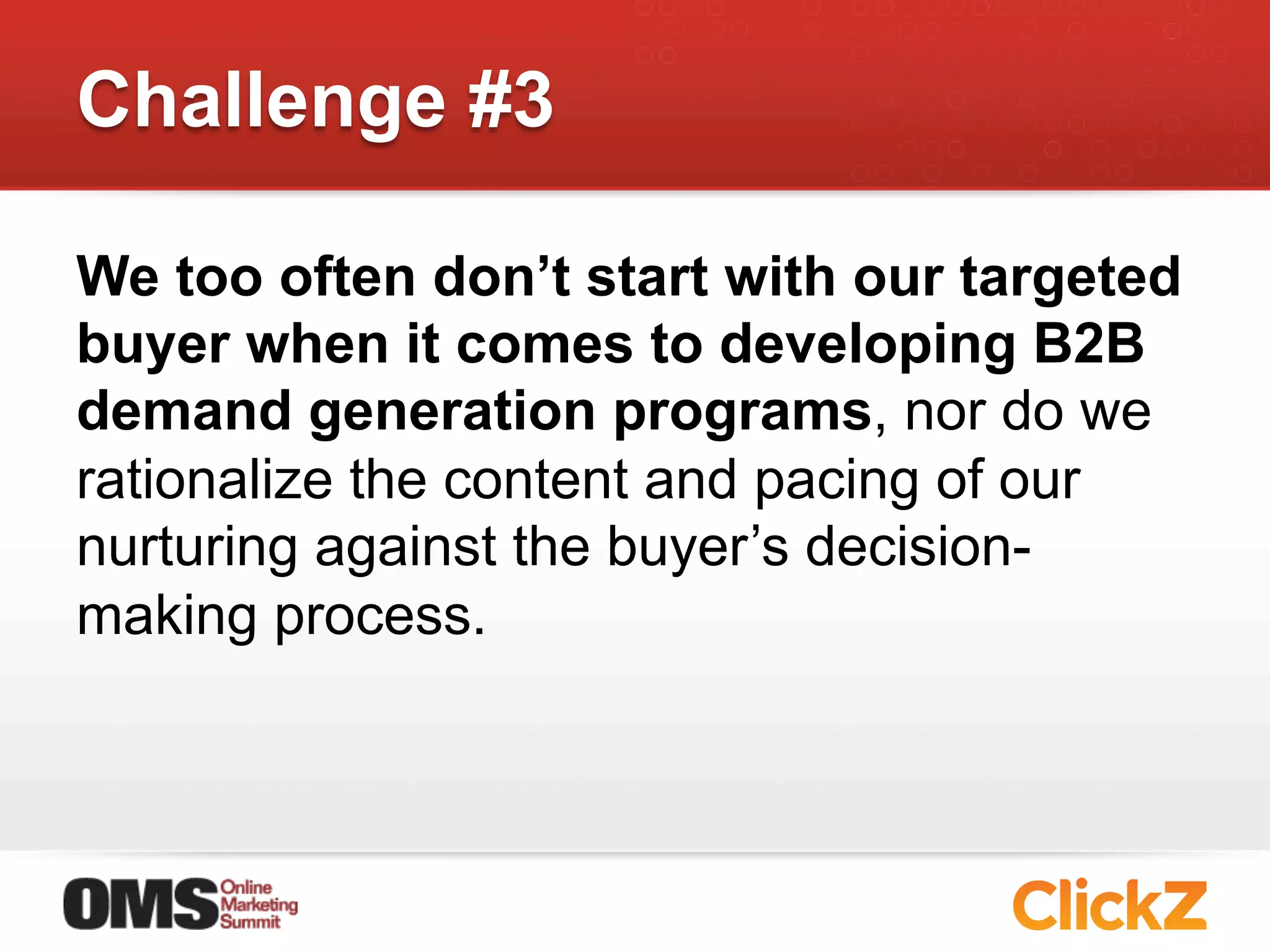 Challenge #3

We too often don’t start with our targeted
buyer when it comes to developing B2B
demand generation programs, nor do we
rationalize the content and pacing of our
nurturing against the buyer’s decision-
making process.
 