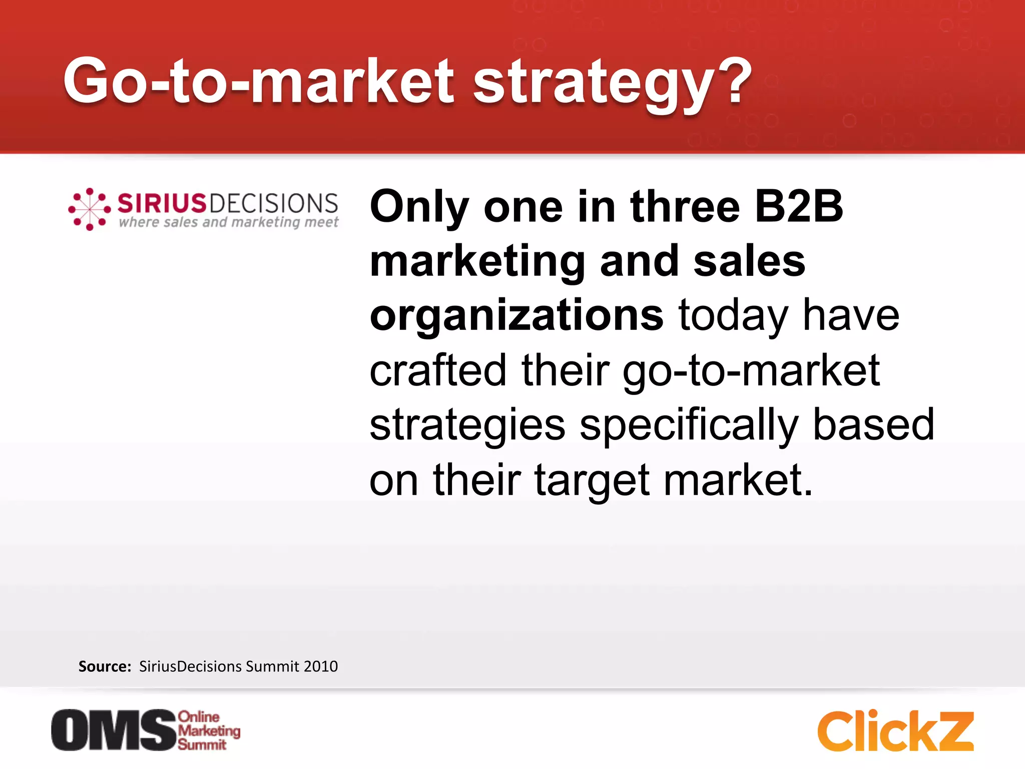 Go-to-market strategy?
                                                       Only one in three B2B
                                                       marketing and sales
                                                       organizations today have
                                                       crafted their go-to-market
                                                       strategies specifically based
                                                       on their target market.


Source:	
  	
  SiriusDecisions	
  Summit	
  2010	
  
 
