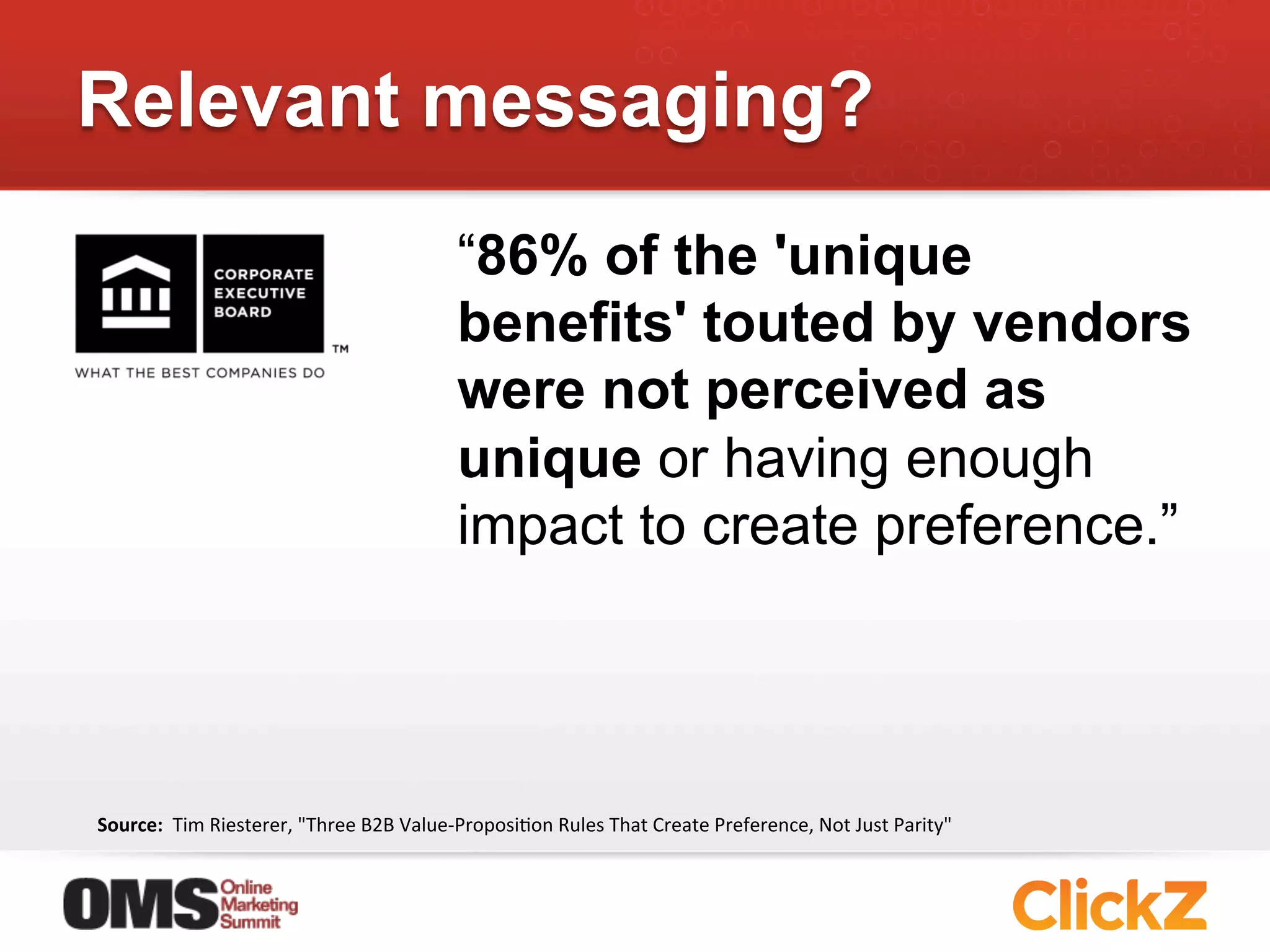 Relevant messaging?
                                                           “86% of the 'unique
                                                           benefits' touted by vendors
                                                           were not perceived as
                                                           unique or having enough
                                                           impact to create preference.”




Source:	
  	
  Tim	
  Riesterer,	
  "Three	
  B2B	
  Value-­‐ProposiJon	
  Rules	
  That	
  Create	
  Preference,	
  Not	
  Just	
  Parity"	
  
 