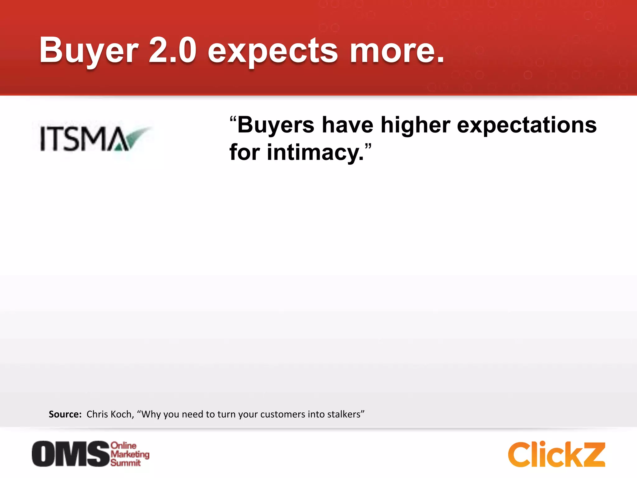 Buyer 2.0 expects more.
                                                               “Buyers have higher expectations
                                                               for intimacy.”




Source:	
  	
  Chris	
  Koch,	
  “Why	
  you	
  need	
  to	
  turn	
  your	
  customers	
  into	
  stalkers”	
  
 