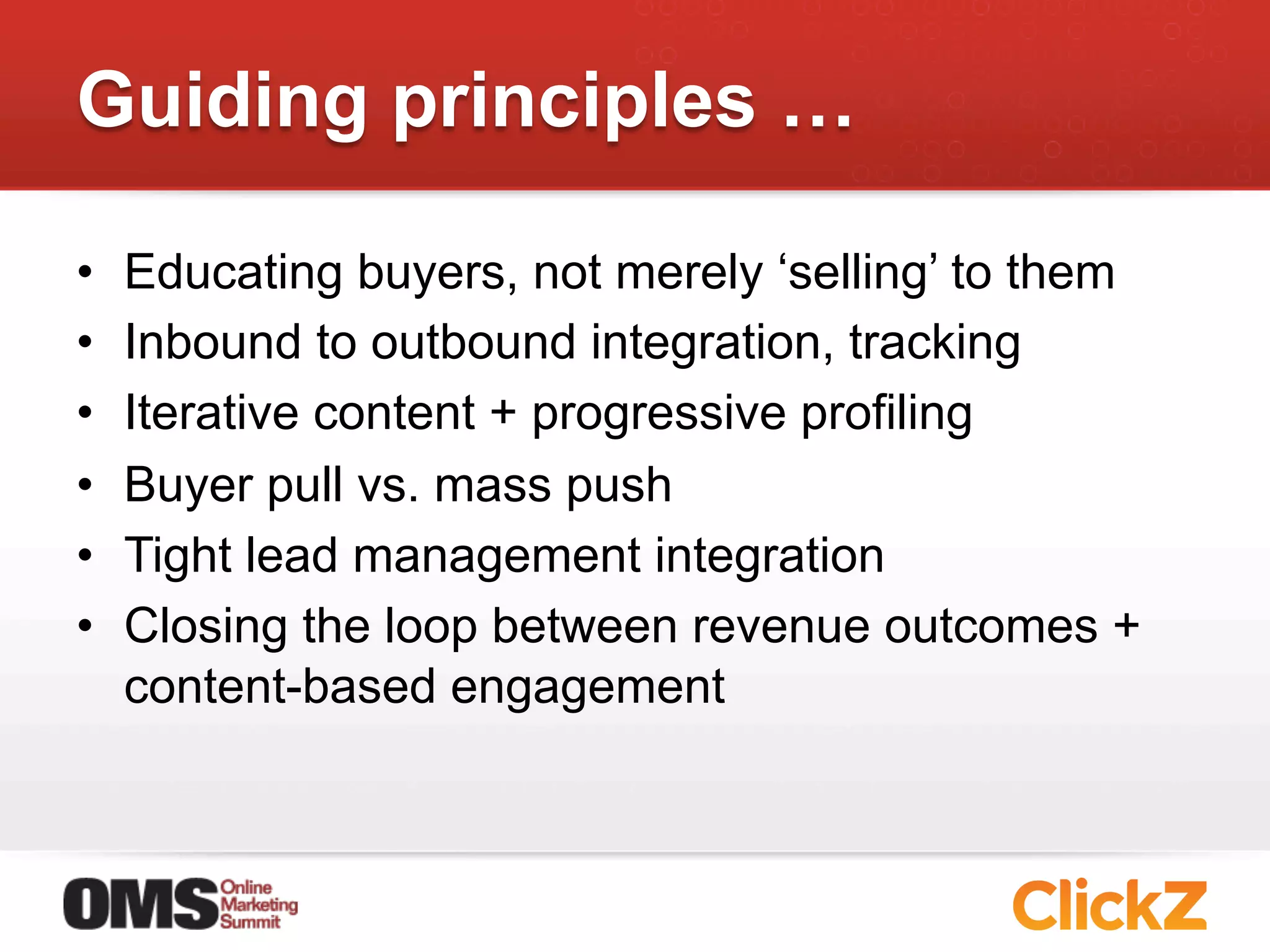 Guiding principles …

•    Educating buyers, not merely ‘selling’ to them
•    Inbound to outbound integration, tracking
•    Iterative content + progressive profiling
•    Buyer pull vs. mass push
•    Tight lead management integration
•    Closing the loop between revenue outcomes +
     content-based engagement
 