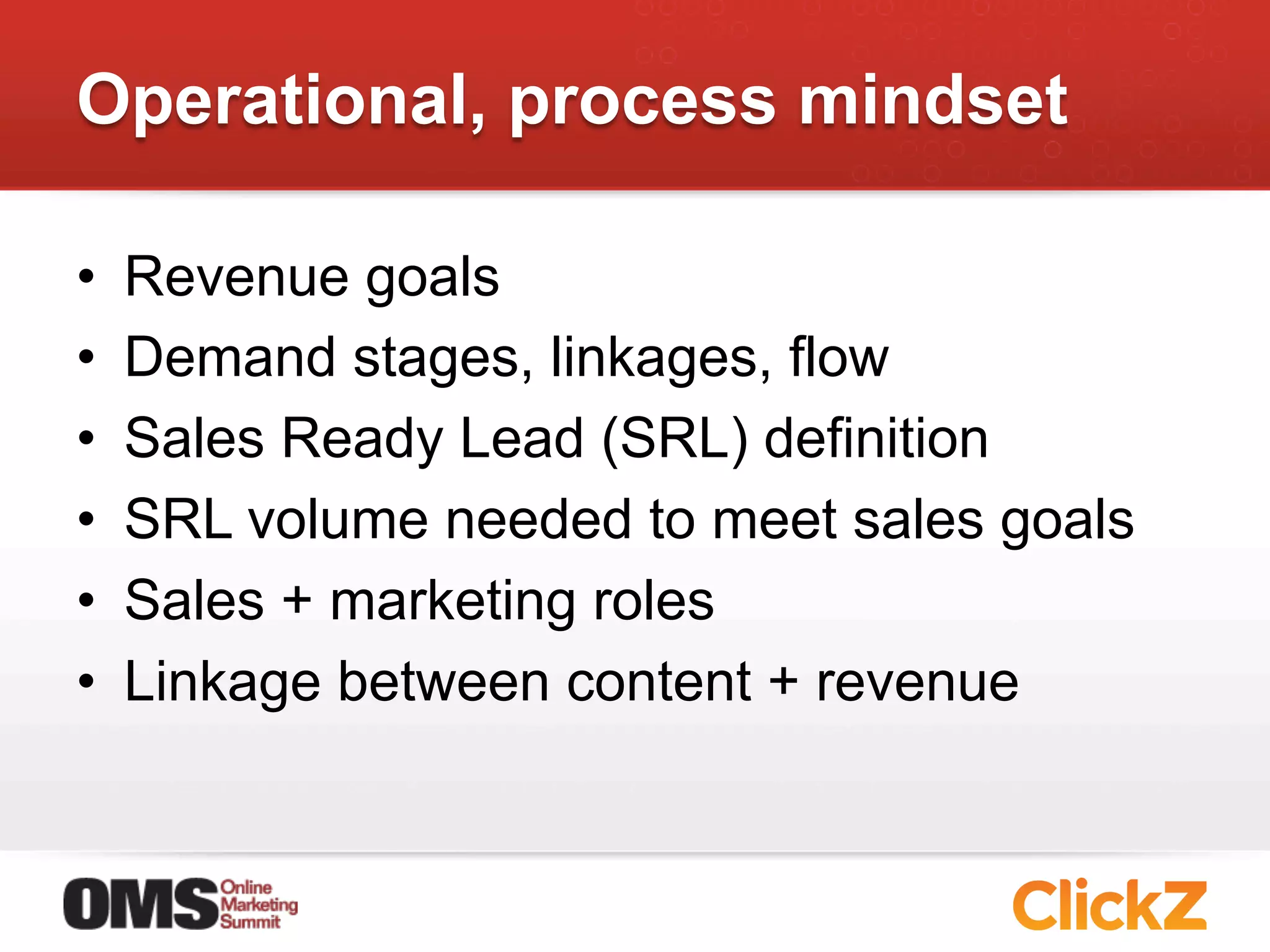 Operational, process mindset

•    Revenue goals
•    Demand stages, linkages, flow
•    Sales Ready Lead (SRL) definition
•    SRL volume needed to meet sales goals
•    Sales + marketing roles
•    Linkage between content + revenue
 