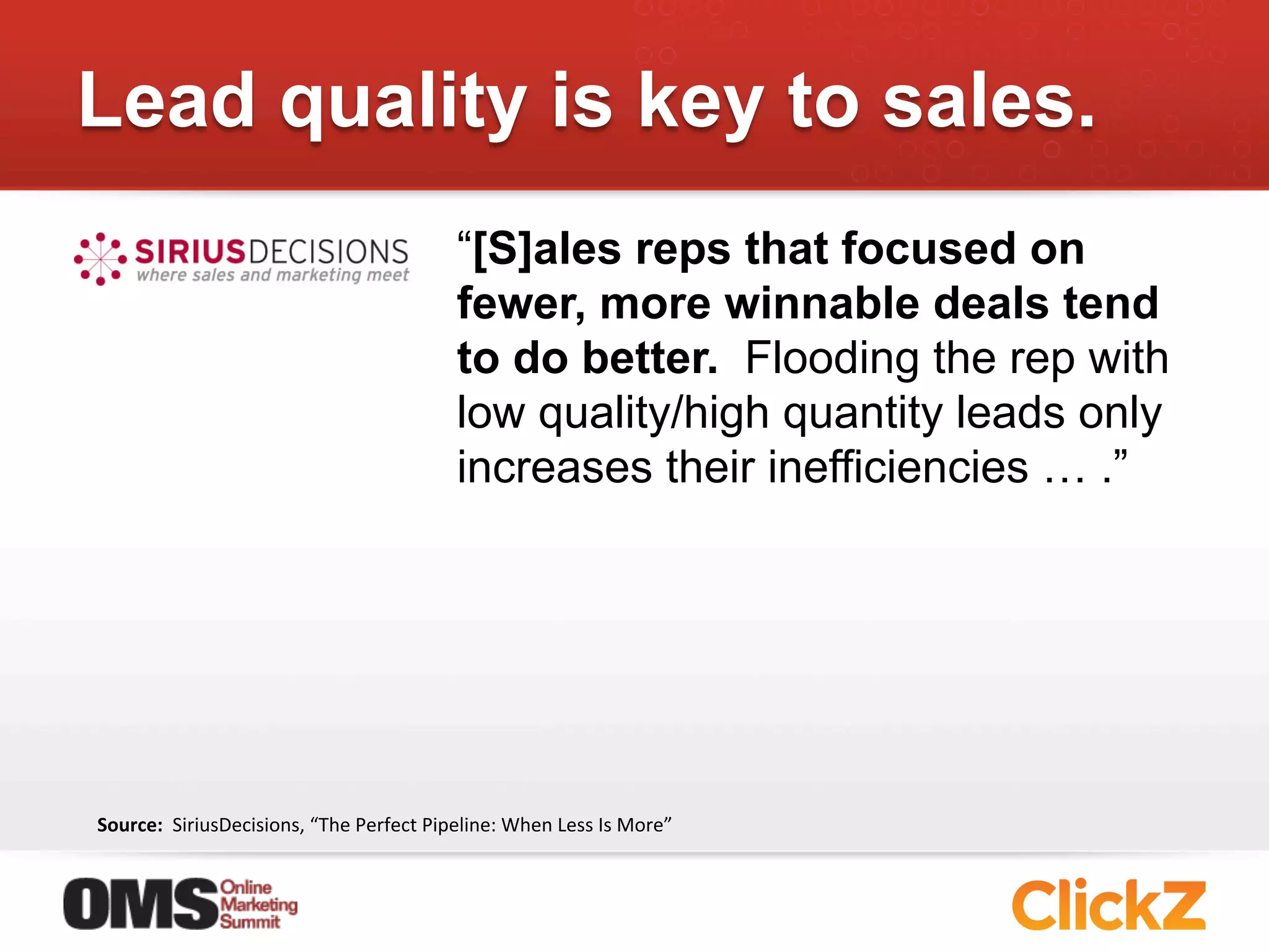 Lead quality is key to sales.
                                                            “[S]ales reps that focused on
                                                            fewer, more winnable deals tend
                                                            to do better. Flooding the rep with
                                                            low quality/high quantity leads only
                                                            increases their inefficiencies … .”




Source:	
  	
  SiriusDecisions,	
  “The	
  Perfect	
  Pipeline:	
  When	
  Less	
  Is	
  More”	
  
 