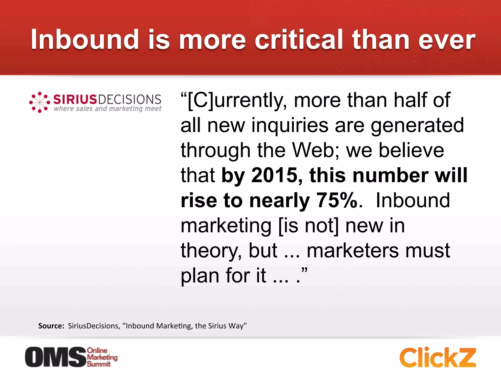 Inbound is more critical than ever

                                                         “[C]urrently, more than half of
                                                         all new inquiries are generated
                                                         through the Web; we believe
                                                         that by 2015, this number will
                                                         rise to nearly 75%. Inbound
                                                         marketing [is not] new in
                                                         theory, but ... marketers must
                                                         plan for it ... .”

Source:	
  	
  SiriusDecisions,	
  “Inbound	
  MarkeJng,	
  the	
  Sirius	
  Way”	
  
 