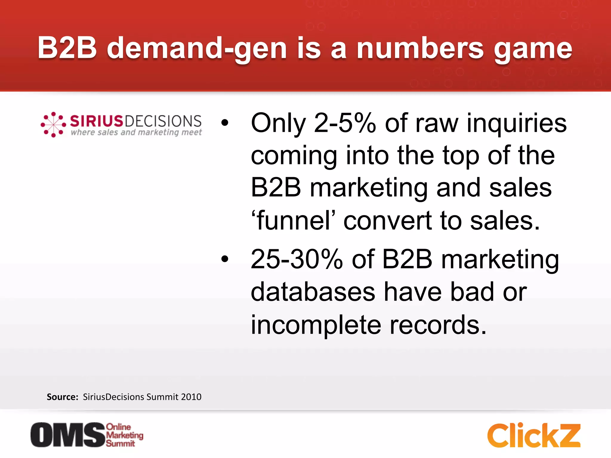B2B demand-gen is a numbers game

                                                       •  Only 2-5% of raw inquiries
                                                          coming into the top of the
                                                          B2B marketing and sales
                                                          ‘funnel’ convert to sales.
                                                       •  25-30% of B2B marketing
                                                          databases have bad or
                                                          incomplete records.

Source:	
  	
  SiriusDecisions	
  Summit	
  2010	
  
 