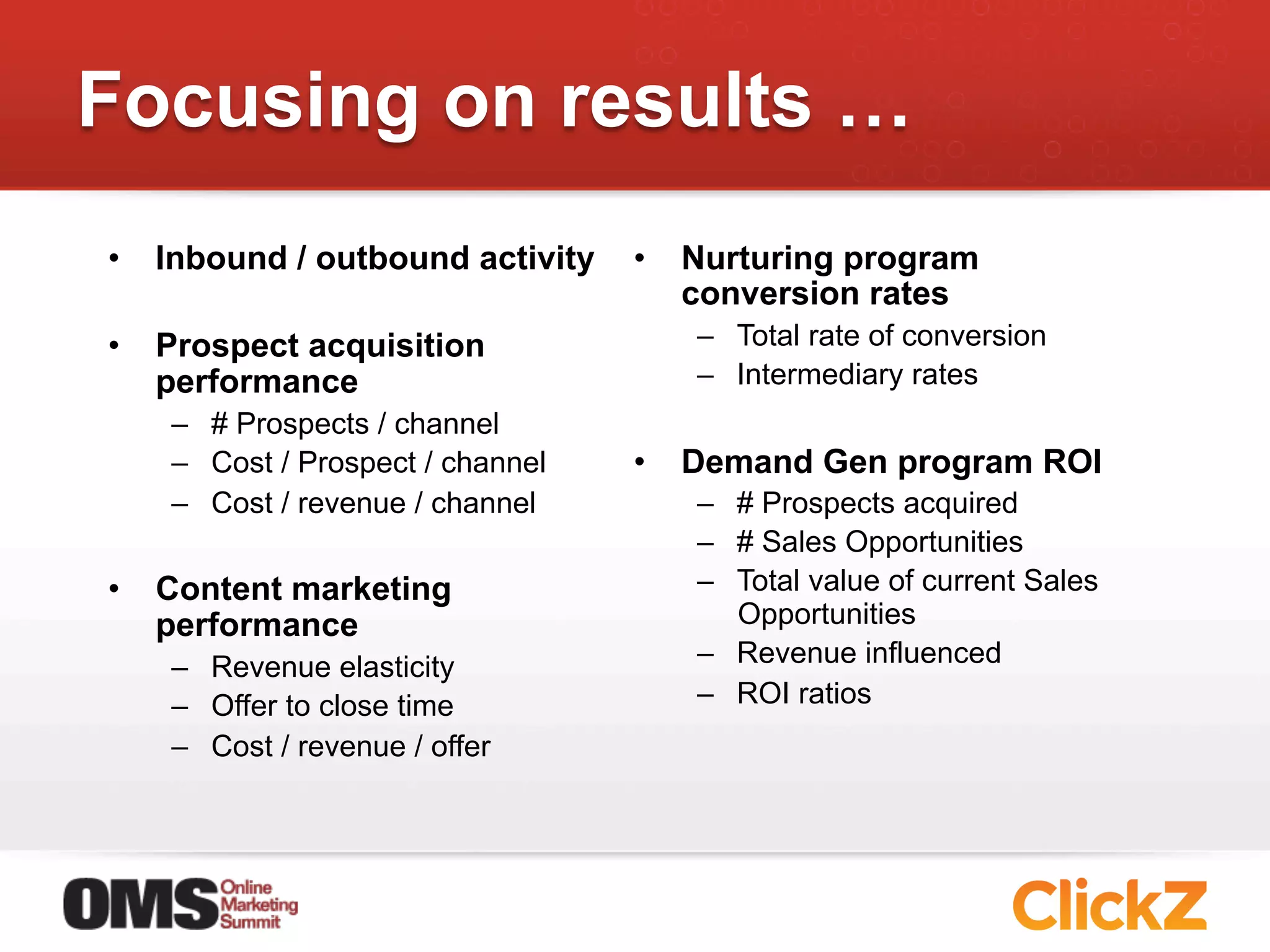 Focusing on results …
•  Inbound / outbound activity    •  Nurturing program
                                     conversion rates
•  Prospect acquisition              –  Total rate of conversion
   performance                       –  Intermediary rates
   –  # Prospects / channel
   –  Cost / Prospect / channel   •  Demand Gen program ROI
   –  Cost / revenue / channel       –  # Prospects acquired
                                     –  # Sales Opportunities
•  Content marketing                 –  Total value of current Sales
   performance                          Opportunities
   –  Revenue elasticity             –  Revenue influenced
   –  Offer to close time            –  ROI ratios
   –  Cost / revenue / offer
 