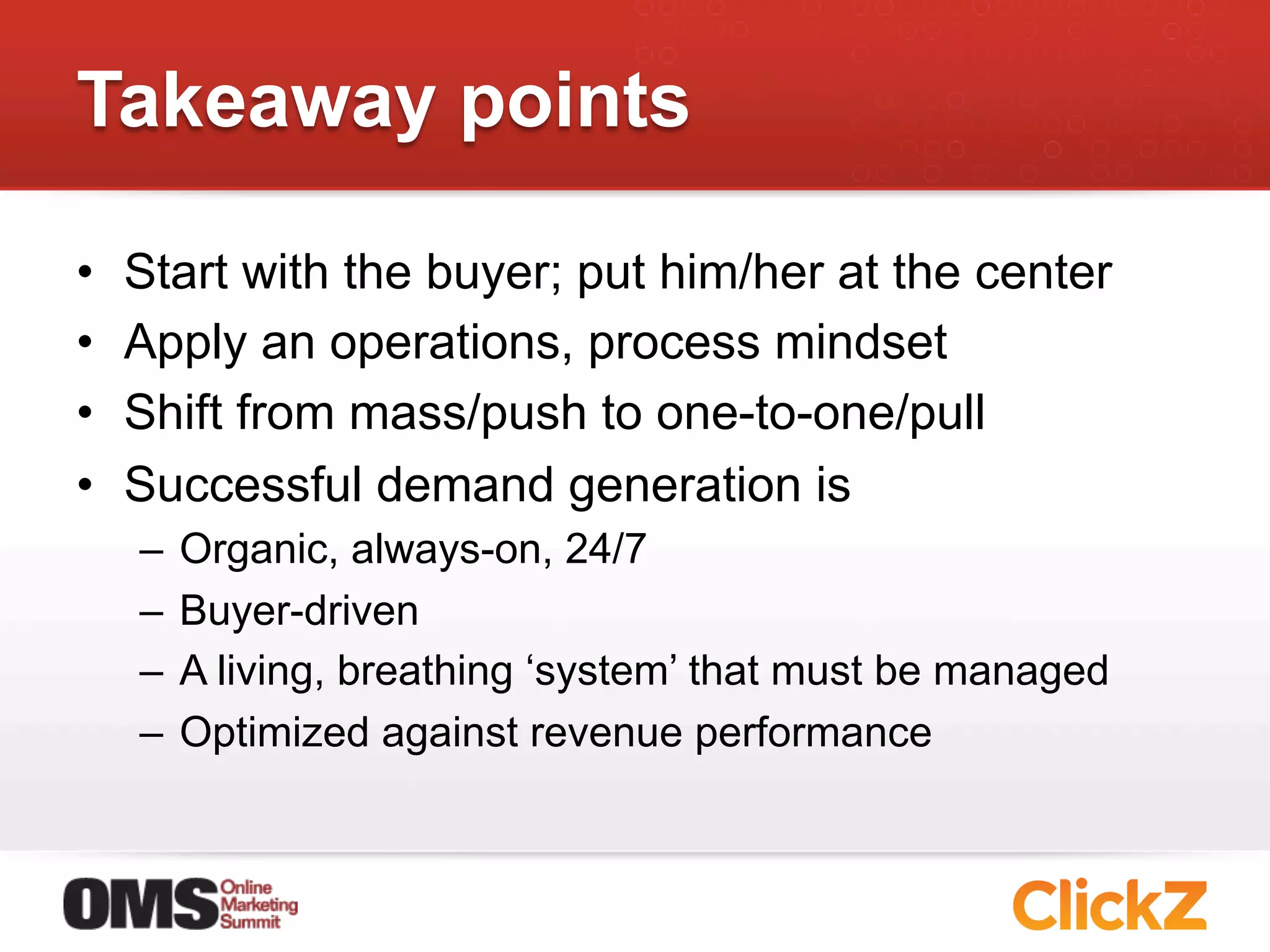 Takeaway points

•    Start with the buyer; put him/her at the center
•    Apply an operations, process mindset
•    Shift from mass/push to one-to-one/pull
•    Successful demand generation is
     –  Organic, always-on, 24/7
     –  Buyer-driven
     –  A living, breathing ‘system’ that must be managed
     –  Optimized against revenue performance
 