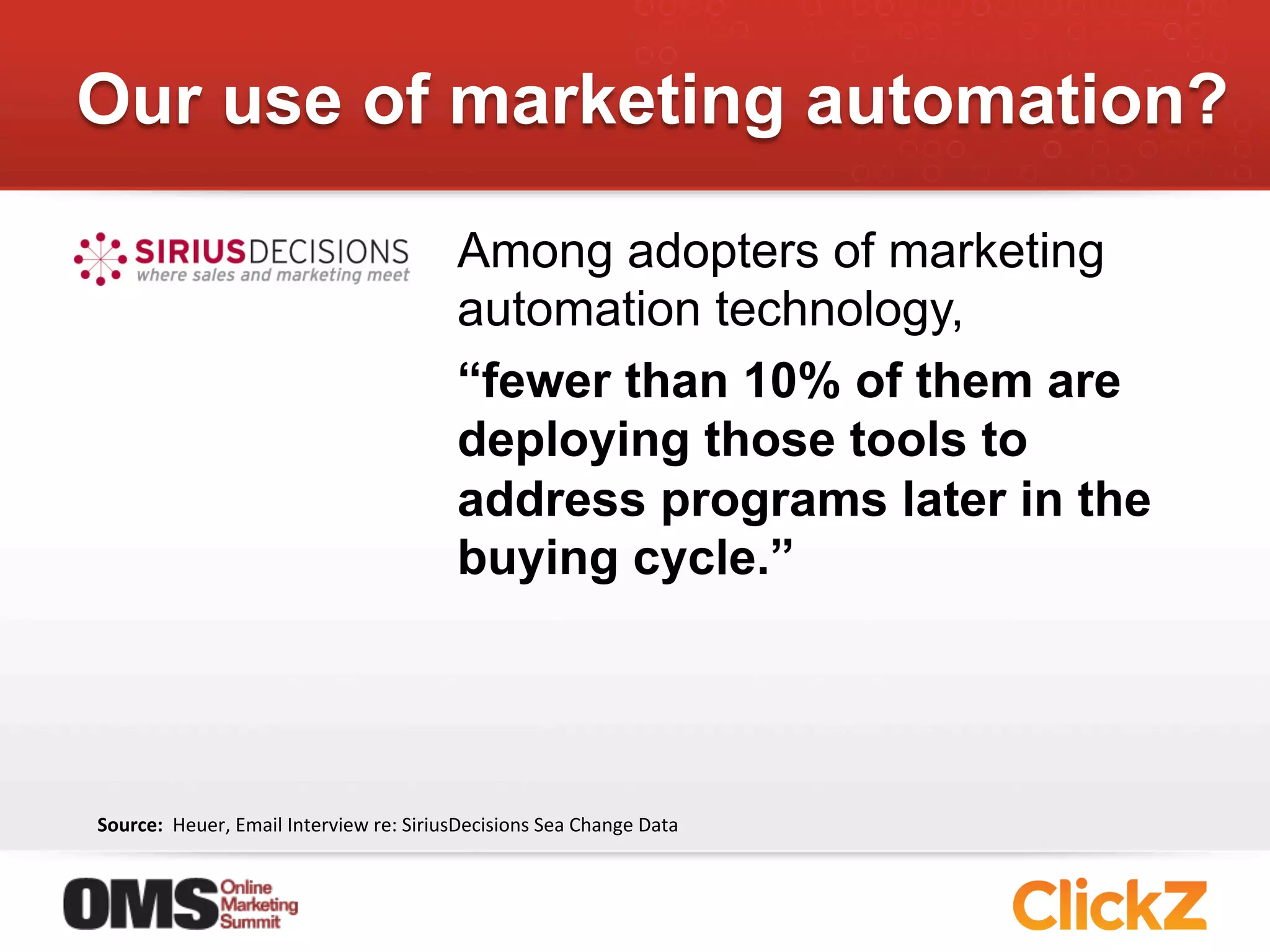 Our use of marketing automation?

                                                            Among adopters of marketing
                                                            automation technology,
                                                            “fewer than 10% of them are
                                                            deploying those tools to
                                                            address programs later in the
                                                            buying cycle.”




Source:	
  	
  Heuer,	
  Email	
  Interview	
  re:	
  SiriusDecisions	
  Sea	
  Change	
  Data	
  
 