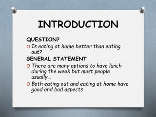 INTRODUCTION
QUESTION?
O Is eating at home better than eating
out?
GENERAL STATEMENT
O There are many options to have lunch
during the week but most people
usually…
O Both eating out and eating at home have
good and bad aspects
 