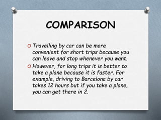 COMPARISON
O Travelling by car can be more
convenient for short trips because you
can leave and stop whenever you want.
O However, for long trips it is better to
take a plane because it is faster. For
example, driving to Barcelona by car
takes 12 hours but if you take a plane,
you can get there in 2.
 
