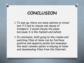 CONCLUSION
O To sum up, there are many options to travel
but if I had to choose one means of
transport, I would choose the plane
bercause it is the fastest and safest.
O In conclusion, both going to the cinema and
watching films at home can be fun/have
positive and negative points but nowadays
the most common option is staying at home
and downloading films from the Internet.
 