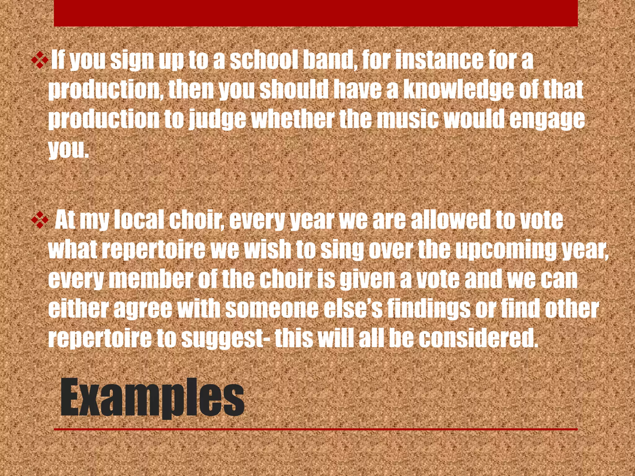 If you sign up to a school band, for instance for a
 production, then you should have a knowledge of that
 production to judge whether the music would engage
 you.

 At my local choir, every year we are allowed to vote
 what repertoire we wish to sing over the upcoming year,
 every member of the choir is given a vote and we can
 either agree with someone else‟s findings or find other
 repertoire to suggest- this will all be considered.

  Examples
 
