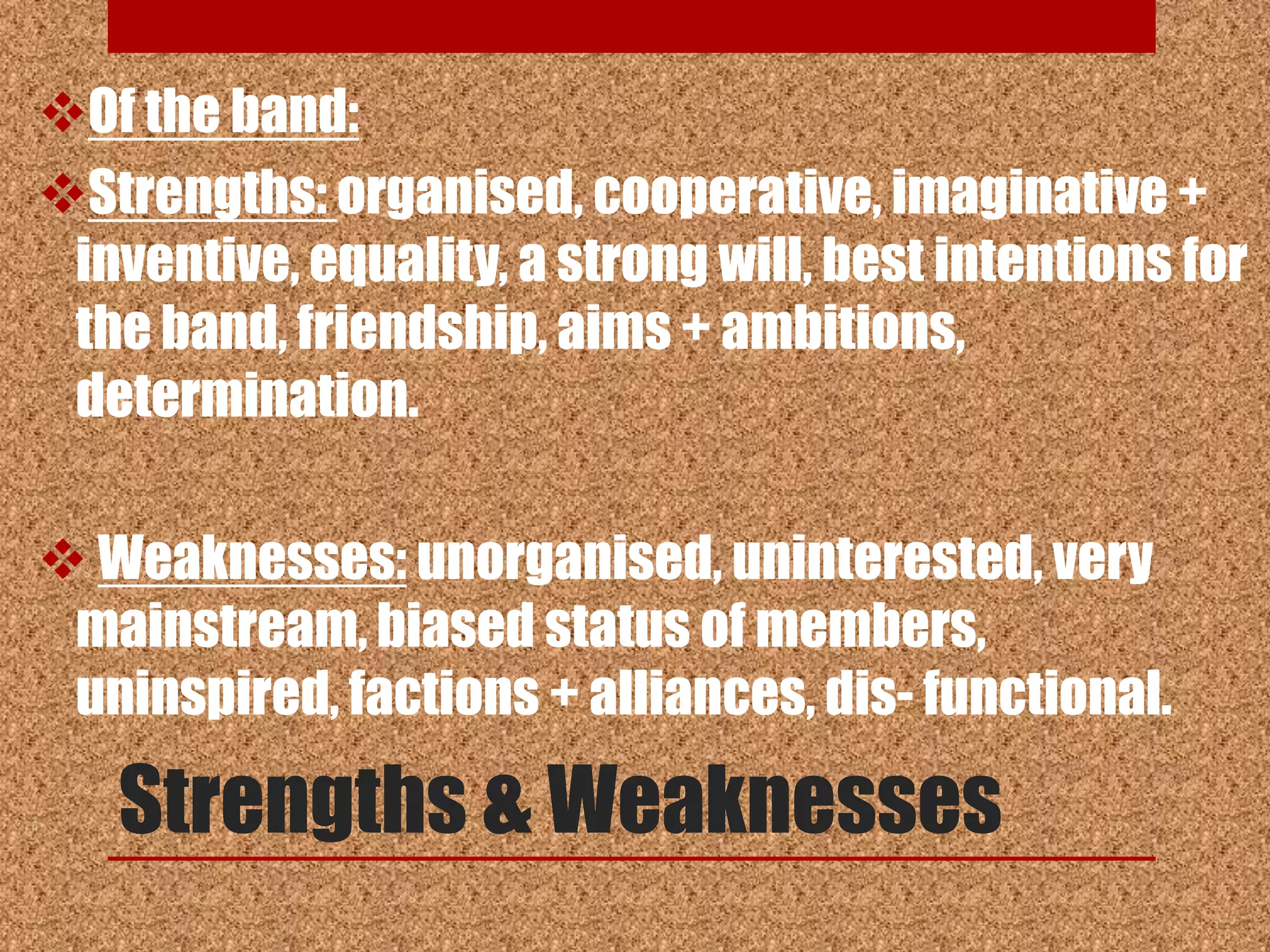 Of the band:
Strengths: organised, cooperative, imaginative +
 inventive, equality, a strong will, best intentions for
 the band, friendship, aims + ambitions,
 determination.

 Weaknesses: unorganised, uninterested, very
 mainstream, biased status of members,
 uninspired, factions + alliances, dis- functional.

   Strengths & Weaknesses
 
