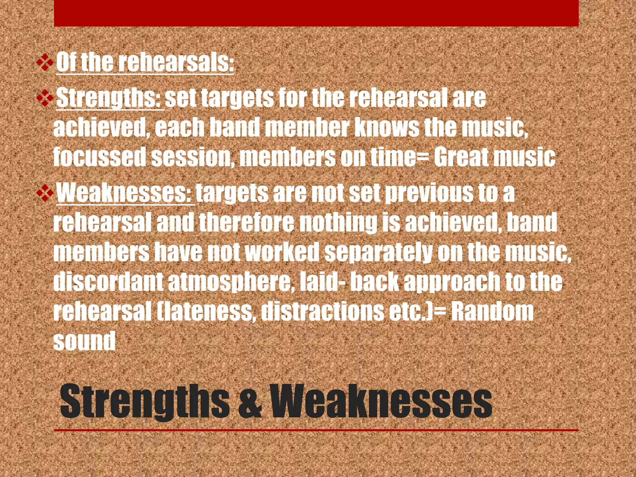 Of the rehearsals:
Strengths: set targets for the rehearsal are
 achieved, each band member knows the music,
 focussed session, members on time= Great music
Weaknesses: targets are not set previous to a
 rehearsal and therefore nothing is achieved, band
 members have not worked separately on the music,
 discordant atmosphere, laid- back approach to the
 rehearsal (lateness, distractions etc.)= Random
 sound

  Strengths & Weaknesses
 