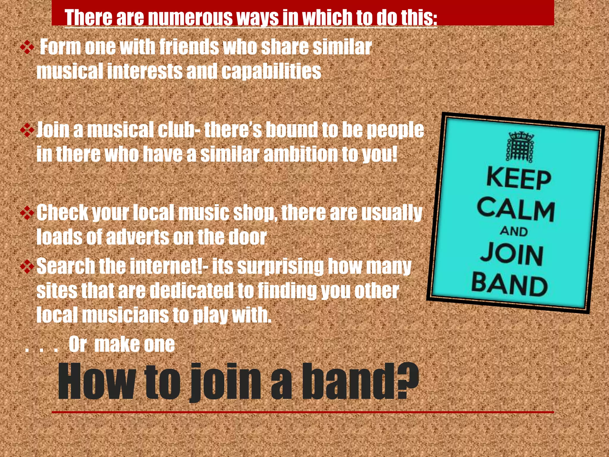 There are numerous ways in which to do this:
 Form one with friends who share similar
 musical interests and capabilities

Join a musical club- there‟s bound to be people
 in there who have a similar ambition to you!

Check your local music shop, there are usually
  loads of adverts on the door
Search the internet!- its surprising how many
  sites that are dedicated to finding you other
  local musicians to play with.
. . . Or make one

    How to join a band?
 