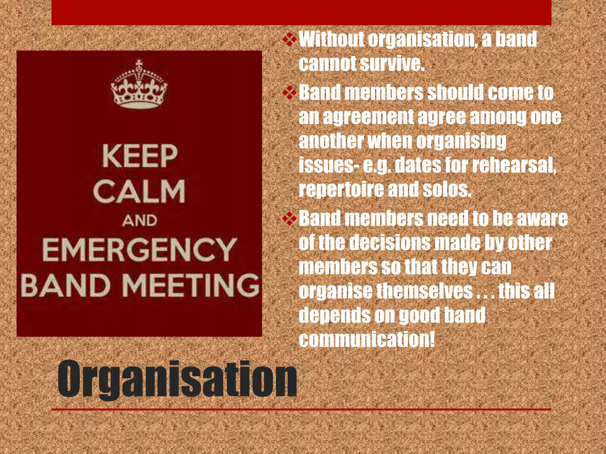 Without organisation, a band
            cannot survive.
           Band members should come to
            an agreement agree among one
            another when organising
            issues- e.g. dates for rehearsal,
            repertoire and solos.
           Band members need to be aware
            of the decisions made by other
            members so that they can
            organise themselves . . . this all
            depends on good band
            communication!

Organisation
 