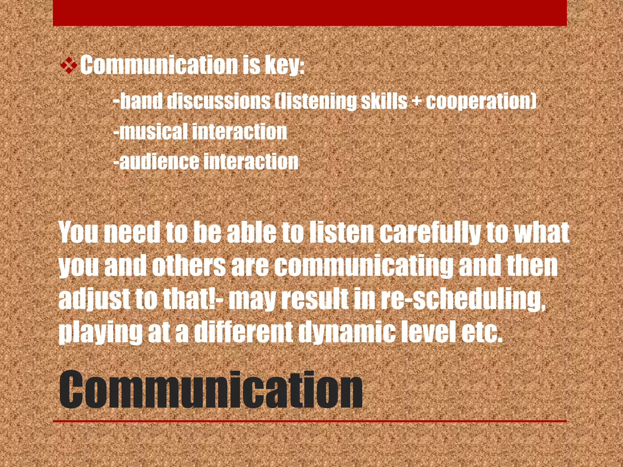 Communication is key:
   -band discussions (listening skills + cooperation)
      -musical interaction
      -audience interaction


You need to be able to listen carefully to what
you and others are communicating and then
adjust to that!- may result in re-scheduling,
playing at a different dynamic level etc.

Communication
 