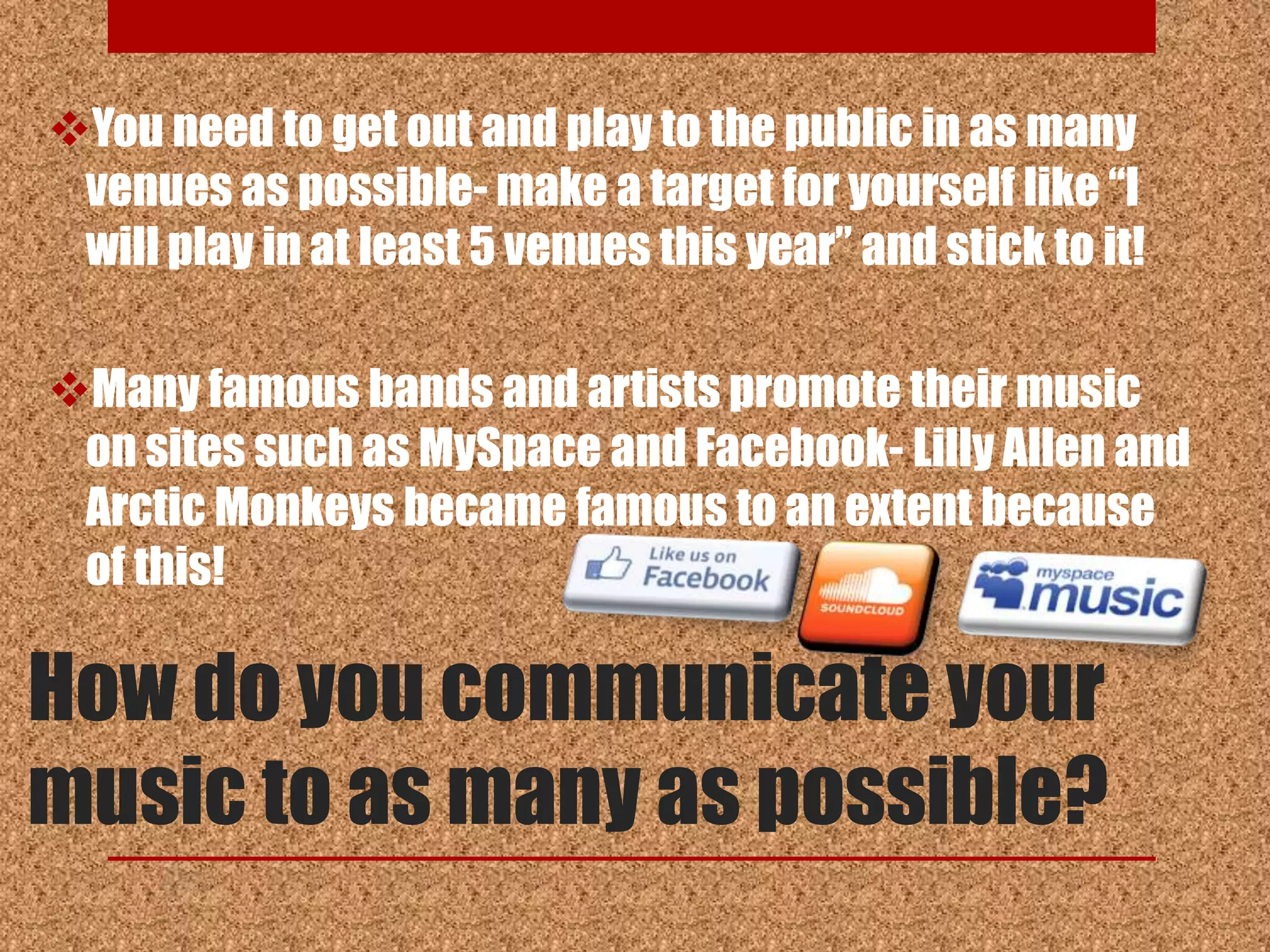 You need to get out and play to the public in as many
 venues as possible- make a target for yourself like “I
 will play in at least 5 venues this year” and stick to it!

Many famous bands and artists promote their music
 on sites such as MySpace and Facebook- Lilly Allen and
 Arctic Monkeys became famous to an extent because
 of this!

How do you communicate your
music to as many as possible?
 