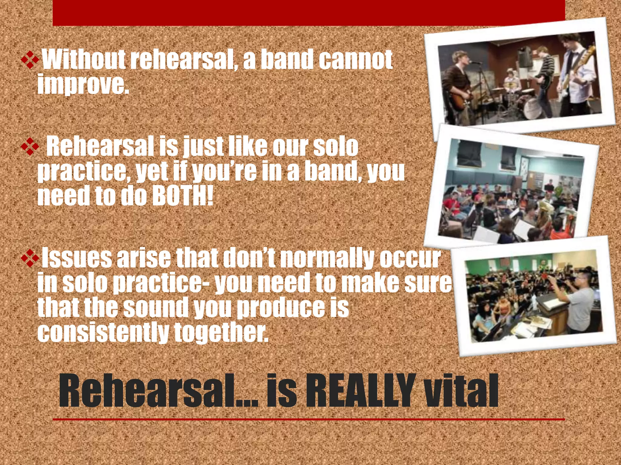 Without rehearsal, a band cannot
 improve.

 Rehearsal is just like our solo
 practice, yet if you‟re in a band, you
 need to do BOTH!

Issues arise that don‟t normally occur
 in solo practice- you need to make sure
 that the sound you produce is
 consistently together.

   Rehearsal… is REALLY vital
 