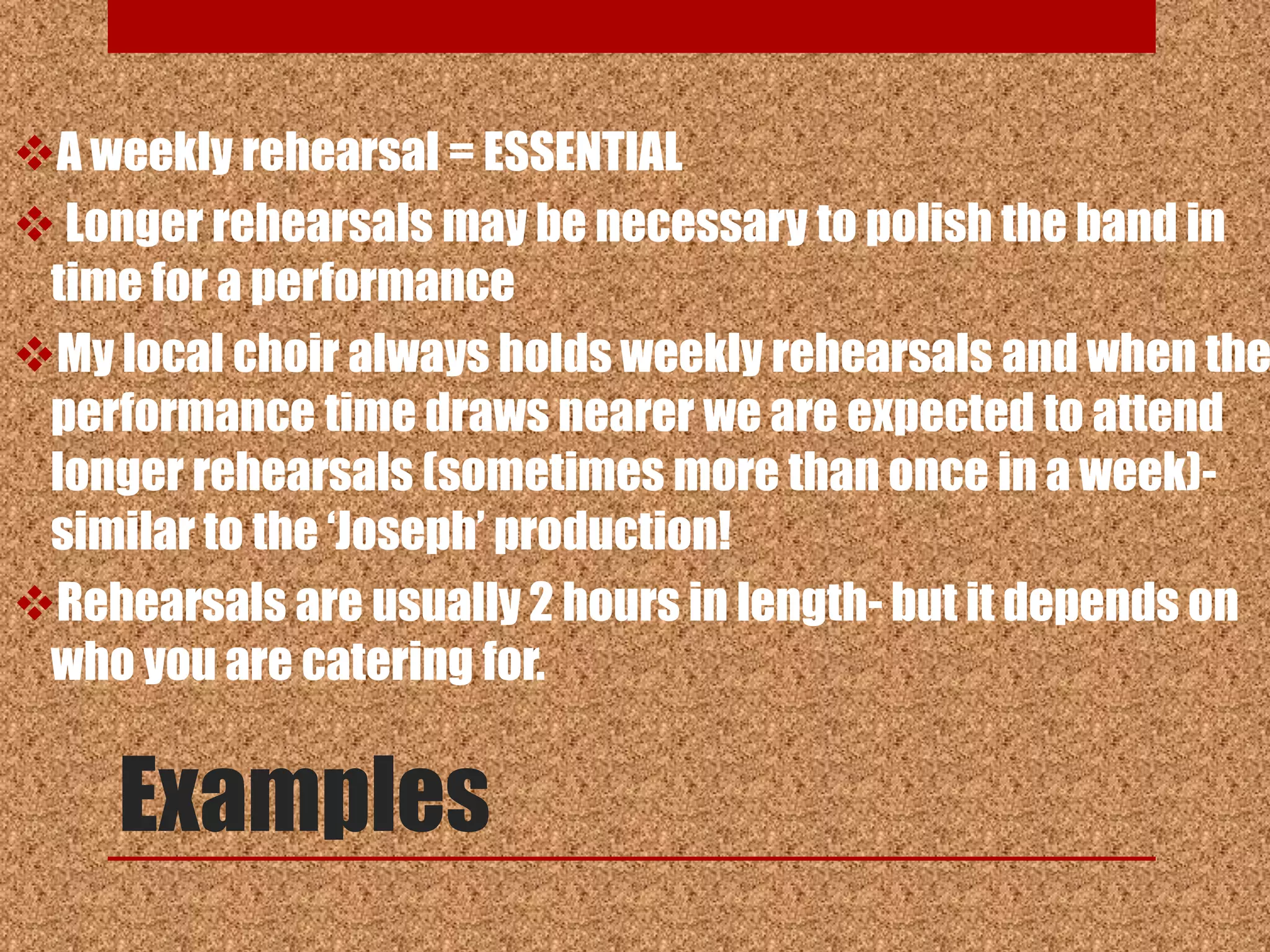 A weekly rehearsal = ESSENTIAL
 Longer rehearsals may be necessary to polish the band in
 time for a performance
My local choir always holds weekly rehearsals and when the
 performance time draws nearer we are expected to attend
 longer rehearsals (sometimes more than once in a week)-
 similar to the „Joseph‟ production!
Rehearsals are usually 2 hours in length- but it depends on
 who you are catering for.


     Examples
 