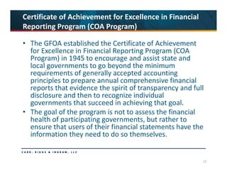15
Certificate of Achievement for Excellence in Financial 
Reporting Program (COA Program)
• The GFOA established the Certificate of Achievement 
for Excellence in Financial Reporting Program (COA 
Program) in 1945 to encourage and assist state and 
local governments to go beyond the minimum 
requirements of generally accepted accounting 
principles to prepare annual comprehensive financial 
reports that evidence the spirit of transparency and full 
disclosure and then to recognize individual 
governments that succeed in achieving that goal. 
• The goal of the program is not to assess the financial 
health of participating governments, but rather to 
ensure that users of their financial statements have the 
information they need to do so themselves.
 