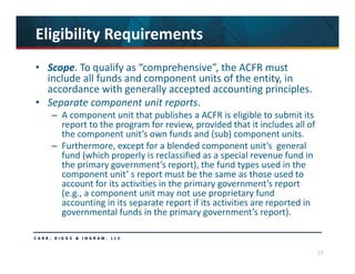 17
Eligibility Requirements
• Scope. To qualify as “comprehensive”, the ACFR must 
include all funds and component units of the entity, in 
accordance with generally accepted accounting principles.
• Separate component unit reports. 
– A component unit that publishes a ACFR is eligible to submit its 
report to the program for review, provided that it includes all of 
the component unit’s own funds and (sub) component units. 
– Furthermore, except for a blended component unit’s  general 
fund (which properly is reclassified as a special revenue fund in 
the primary government’s report), the fund types used in the 
component unit’ s report must be the same as those used to 
account for its activities in the primary government’s report 
(e.g., a component unit may not use proprietary fund 
accounting in its separate report if its activities are reported in 
governmental funds in the primary government’s report).
 