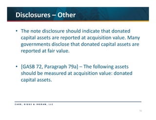 51
Disclosures – Other
• The note disclosure should indicate that donated 
capital assets are reported at acquisition value. Many 
governments disclose that donated capital assets are 
reported at fair value. 
• [GASB 72, Paragraph 79a] – The following assets 
should be measured at acquisition value: donated 
capital assets.
 