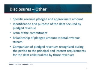53
Disclosures – Other
• Specific revenue pledged and approximate amount
• Identification and purpose of the debt secured by 
pledged revenue
• Term of the commitment
• Relationship of pledged amount to total revenue 
stream
• Comparison of pledged revenues recognized during 
the period to the principal and interest requirements 
for the debt collateralized by those revenues
 