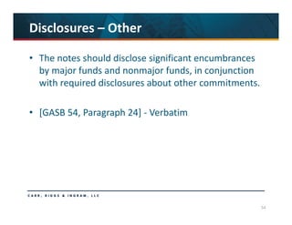 54
Disclosures – Other
• The notes should disclose significant encumbrances 
by major funds and nonmajor funds, in conjunction 
with required disclosures about other commitments.
• [GASB 54, Paragraph 24] ‐ Verbatim
 