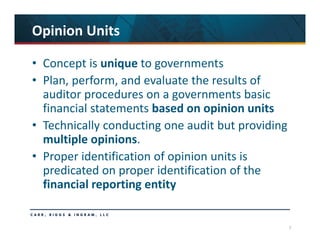 7
Opinion Units
• Concept is unique to governments
• Plan, perform, and evaluate the results of 
auditor procedures on a governments basic 
financial statements based on opinion units
• Technically conducting one audit but providing 
multiple opinions.
• Proper identification of opinion units is 
predicated on proper identification of the 
financial reporting entity
 