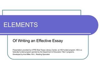 ELEMENTS
Of Writing an Effective Essay
Presentation provided by UTPB West Texas Literacy Center, an HSI funded program. HSI is a
federally funded program granted by the Department of Education Title V programs.
Developed by Ana Miller, M.A., Reading Specialist
 