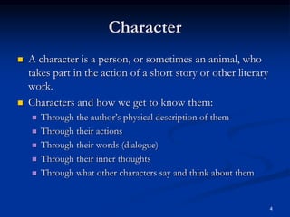 4
Character
 A character is a person, or sometimes an animal, who
takes part in the action of a short story or other literary
work.
 Characters and how we get to know them:
 Through the author’s physical description of them
 Through their actions
 Through their words (dialogue)
 Through their inner thoughts
 Through what other characters say and think about them
 