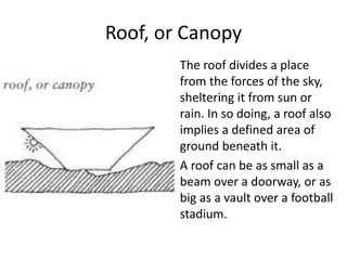 Roof, or Canopy
The roof divides a place
from the forces of the sky,
sheltering it from sun or
rain. In so doing, a roof also
implies a defined area of
ground beneath it.
A roof can be as small as a
beam over a doorway, or as
big as a vault over a football
stadium.
 