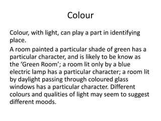 Colour
Colour, with light, can play a part in identifying
place.
A room painted a particular shade of green has a
particular character, and is likely to be know as
the ‘Green Room’; a room lit only by a blue
electric lamp has a particular character; a room lit
by daylight passing through coloured glass
windows has a particular character. Different
colours and qualities of light may seem to suggest
different moods.
 