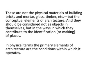 These are not the physical materials of building—
bricks and mortar, glass, timber, etc.—but the
conceptual elements of architecture. And they
should be considered not as objects in
themselves, but in the ways in which they
contribute to the identification (or making)
of places.
In physical terms the primary elements of
architecture are the conditions within which it
operates.
 