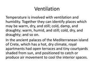 Ventilation
Temperature is involved with ventilation and
humidity. Together they can identify places which
may be warm, dry, and still; cold, damp, and
draughty; warm, humid, and still; cold, dry, and
draughty; and so on.
In the ancient palaces of the Mediterranean island
of Crete, which has a hot, dry climate, royal
apartments had open terraces and tiny courtyards
shaded from sun, and positioned to catch or
produce air movement to cool the interior spaces.
 