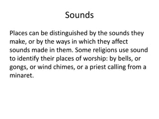 Sounds
Places can be distinguished by the sounds they
make, or by the ways in which they affect
sounds made in them. Some religions use sound
to identify their places of worship: by bells, or
gongs, or wind chimes, or a priest calling from a
minaret.
 