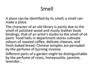 Smell
A place can be identified by its smell; a smell can
make a place.
The character of an old library is partly due to the
smell of polished wood and musty leather book
bindings; that of an artist’s studio to the smell of oil
paint. Food halls in department stores cultivate
odours of roasted coffee, delicate cheeses, and
fresh-baked bread. Chinese temples are pervaded
by the perfume of burning incense.
Different parts of a garden might be distinguishable
by the perfume of roses, honeysuckle, jasmine,
lavender…
 