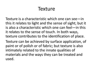 Texture
Texture is a characteristic which one can see—in
this it relates to light and the sense of sight; but it
is also a characteristic which one can feel—in this
it relates to the sense of touch. In both ways,
texture contributes to the identification of place.
Texture can be achieved by surface application, of
paint or of polish or of fabric; but texture is also
intimately related to the innate qualities of
materials and the ways they can be treated and
used.
 